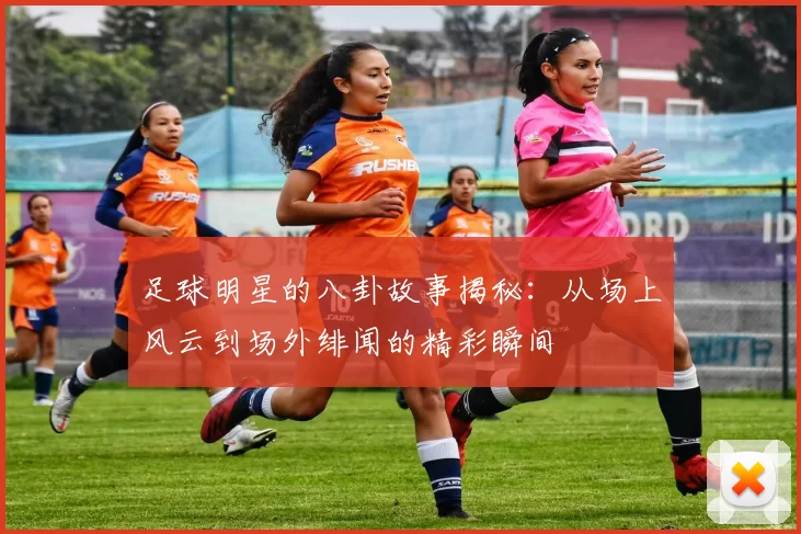 足球明星的八卦故事揭秘：从场上风云到场外绯闻的精彩瞬间