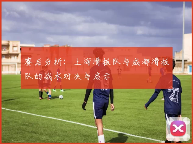 赛后分析：上海滑板队与成都滑板队的战术对决与启示