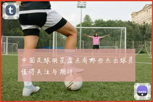中国足球明星盘点有哪些杰出球员值得关注与期待
