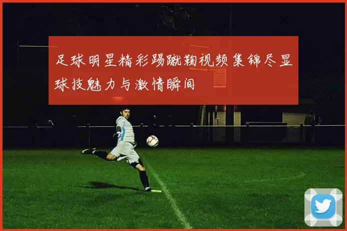 足球明星精彩踢蹴鞠视频集锦尽显球技魅力与激情瞬间