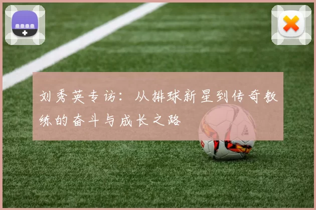 刘秀英专访：从排球新星到传奇教练的奋斗与成长之路