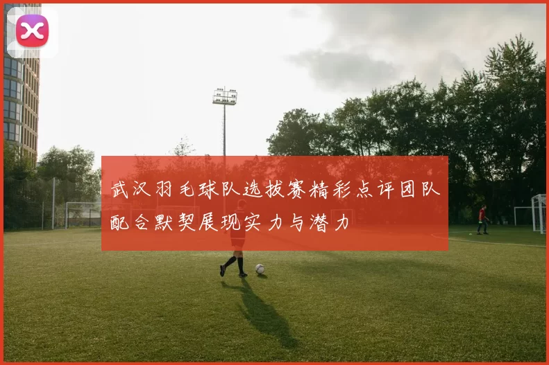 武汉羽毛球队选拔赛精彩点评团队配合默契展现实力与潜力
