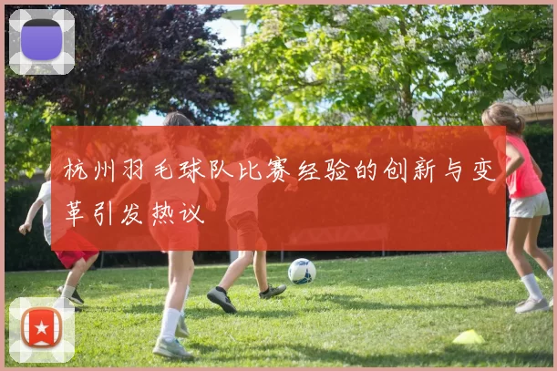 杭州羽毛球队比赛经验的创新与变革引发热议