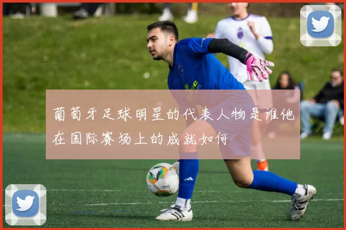 葡萄牙足球明星的代表人物是谁他在国际赛场上的成就如何