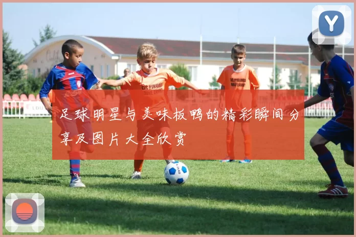 足球明星与美味板鸭的精彩瞬间分享及图片大全欣赏