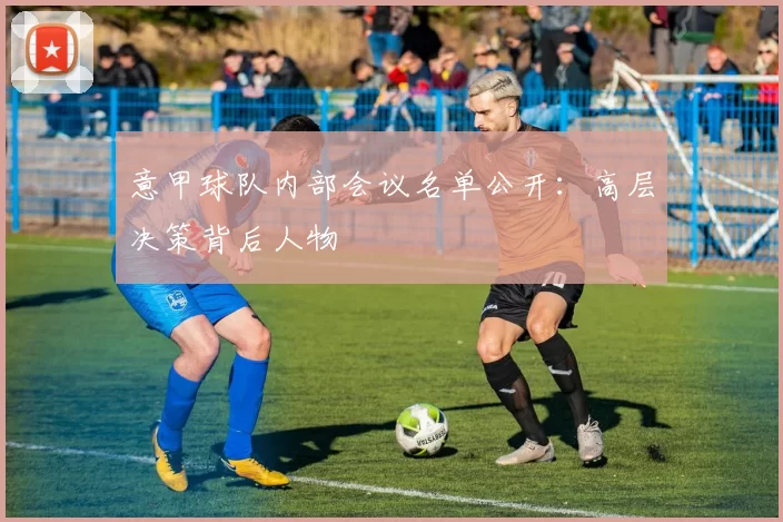 意甲球队内部会议名单公开：高层决策背后人物