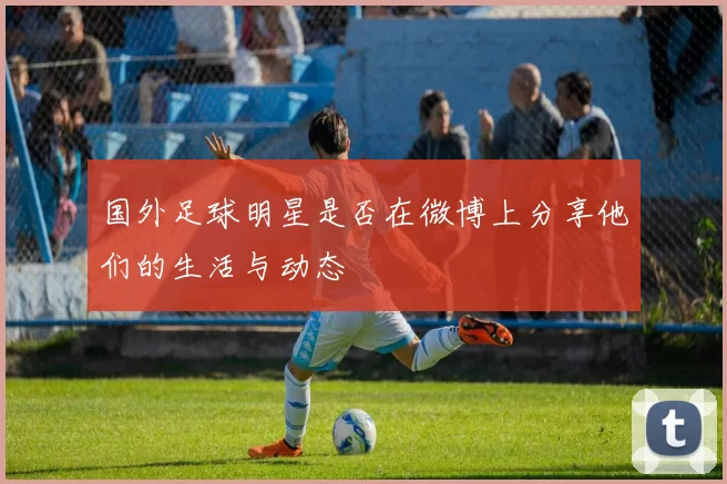 国外足球明星是否在微博上分享他们的生活与动态