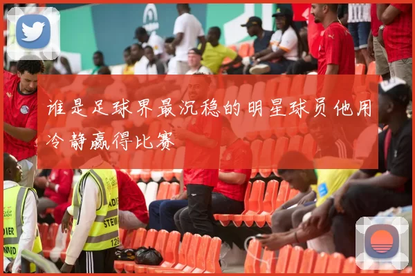 谁是足球界最沉稳的明星球员他用冷静赢得比赛