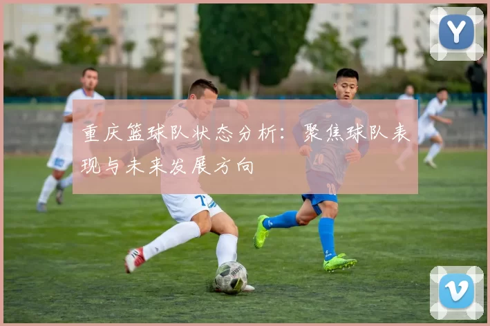 重庆篮球队状态分析：聚焦球队表现与未来发展方向