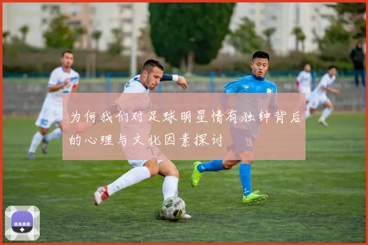 为何我们对足球明星情有独钟背后的心理与文化因素探讨