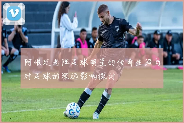 阿根廷老牌足球明星的传奇生涯与对足球的深远影响探讨