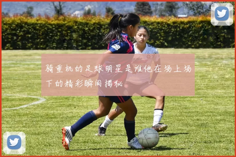 骑重机的足球明星是谁他在场上场下的精彩瞬间揭秘