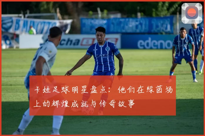 卡姓足球明星盘点：他们在绿茵场上的辉煌成就与传奇故事