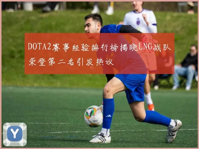 DOTA2赛事经验排行榜揭晓LNG战队荣登第二名引发热议