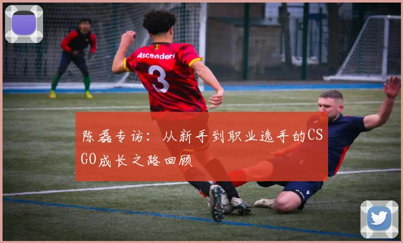 陈磊专访：从新手到职业选手的CSGO成长之路回顾