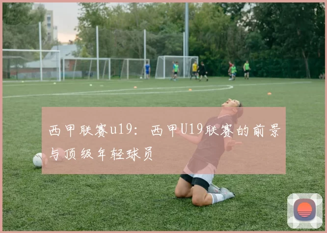 西甲联赛u19：西甲U19联赛的前景与顶级年轻球员