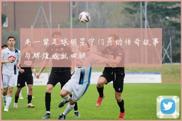 老一辈足球明星守门员的传奇故事与辉煌成就回顾