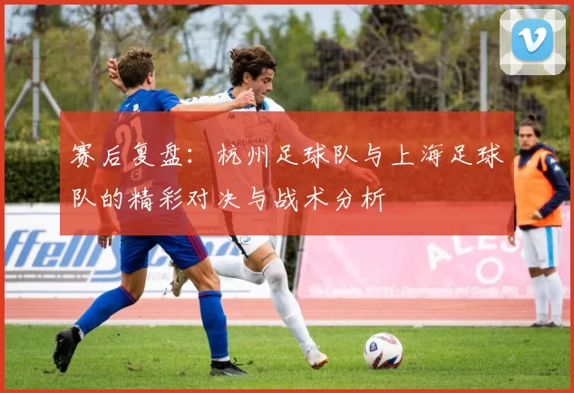 赛后复盘：杭州足球队与上海足球队的精彩对决与战术分析