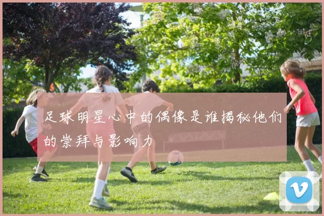 足球明星心中的偶像是谁揭秘他们的崇拜与影响力