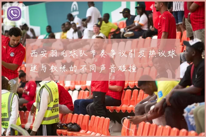 西安羽毛球队节奏争议引发热议球迷与教练的不同声音碰撞