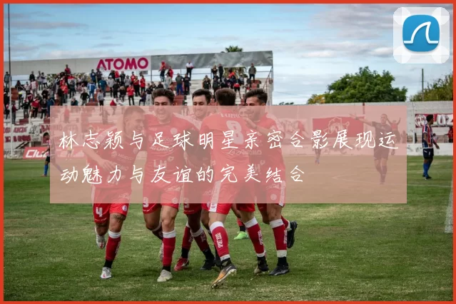 林志颖与足球明星亲密合影展现运动魅力与友谊的完美结合