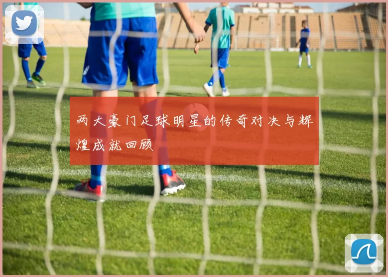 两大豪门足球明星的传奇对决与辉煌成就回顾