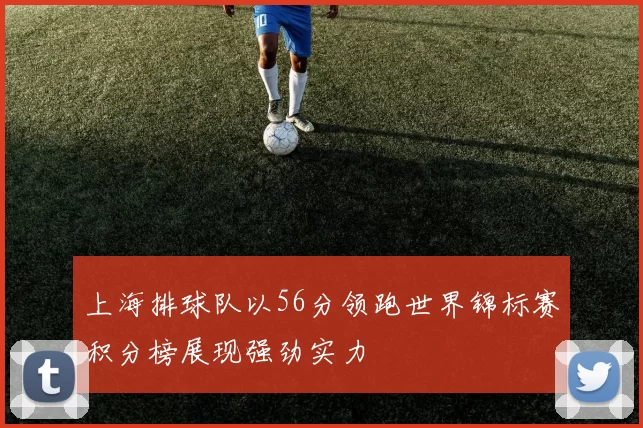 上海排球队以56分领跑世界锦标赛积分榜展现强劲实力