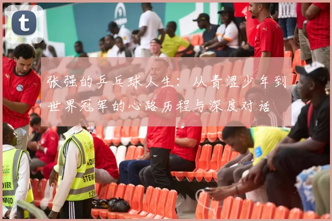 张强的乒乓球人生：从青涩少年到世界冠军的心路历程与深度对话