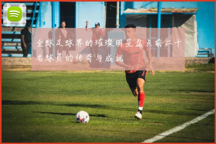 全球足球界的璀璨明星盘点前二十名球员的传奇与成就