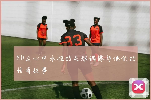 80后心中永恒的足球偶像与他们的传奇故事