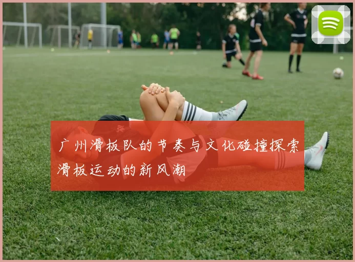 广州滑板队的节奏与文化碰撞探索滑板运动的新风潮
