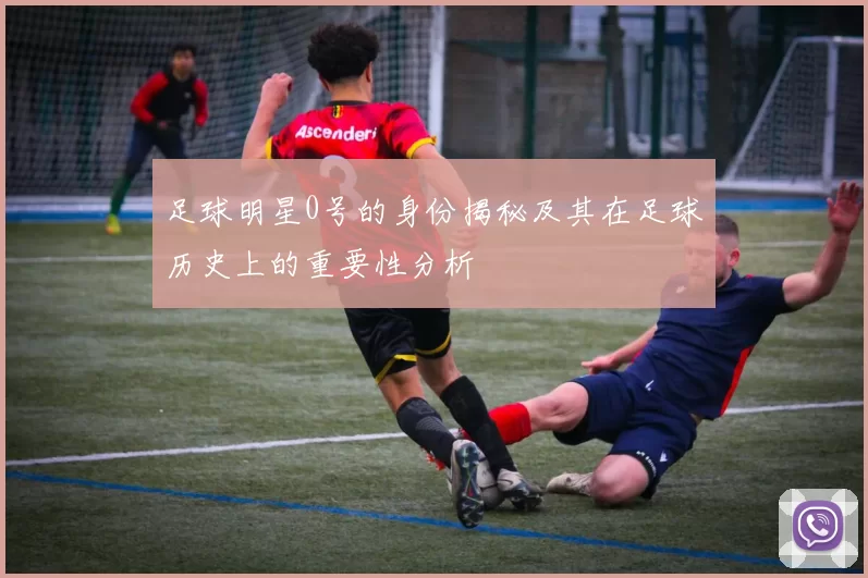足球明星0号的身份揭秘及其在足球历史上的重要性分析