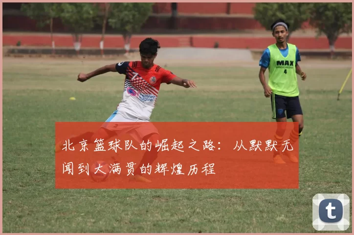 北京篮球队的崛起之路：从默默无闻到大满贯的辉煌历程