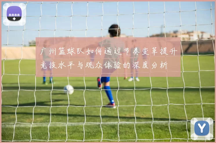 广州篮球队如何通过节奏变革提升竞技水平与观众体验的深度分析