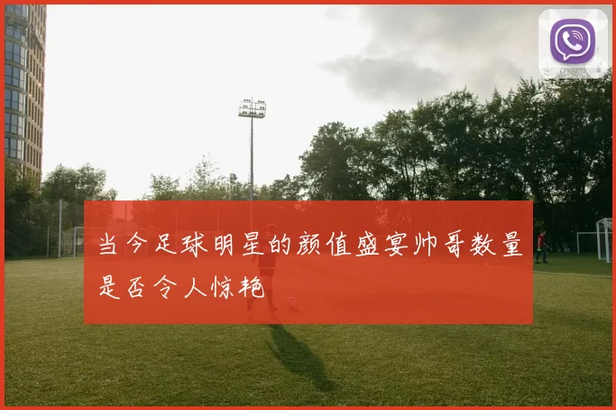 当今足球明星的颜值盛宴帅哥数量是否令人惊艳