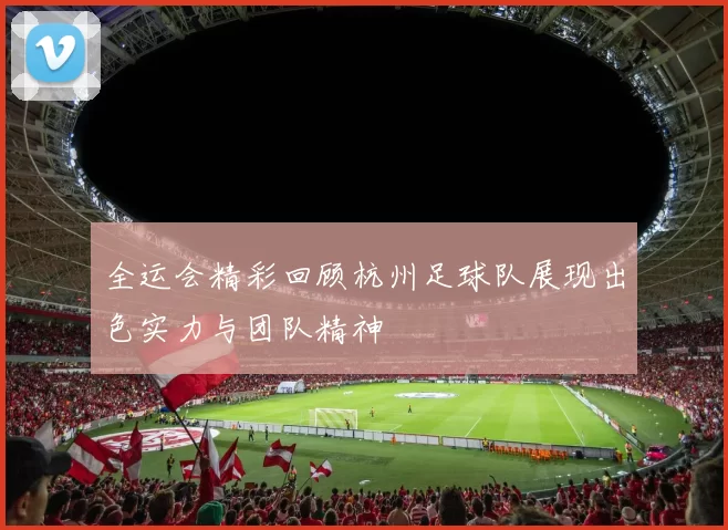 全运会精彩回顾杭州足球队展现出色实力与团队精神