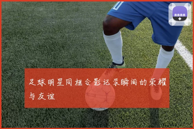 足球明星同框合影记录瞬间的荣耀与友谊