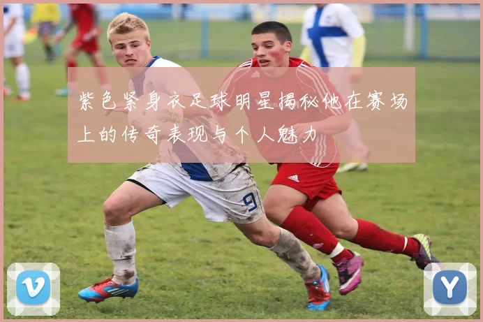 紫色紧身衣足球明星揭秘他在赛场上的传奇表现与个人魅力