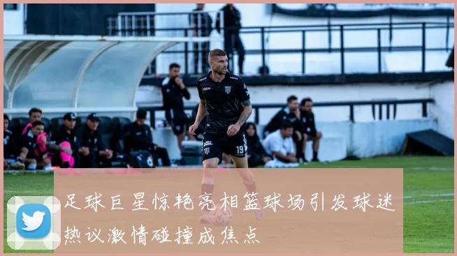 足球巨星惊艳亮相篮球场引发球迷热议激情碰撞成焦点