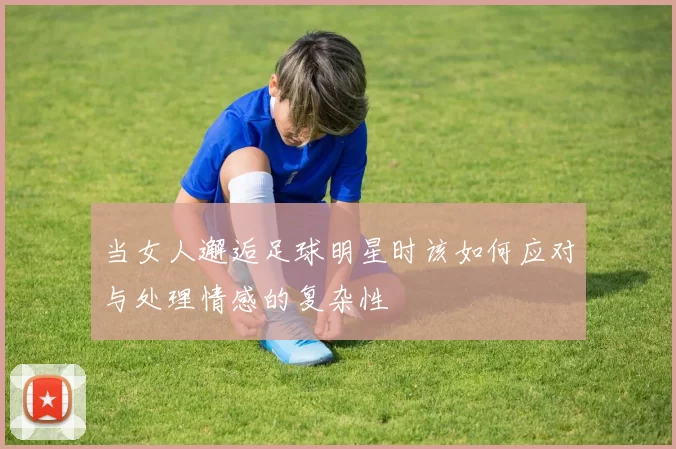 当女人邂逅足球明星时该如何应对与处理情感的复杂性