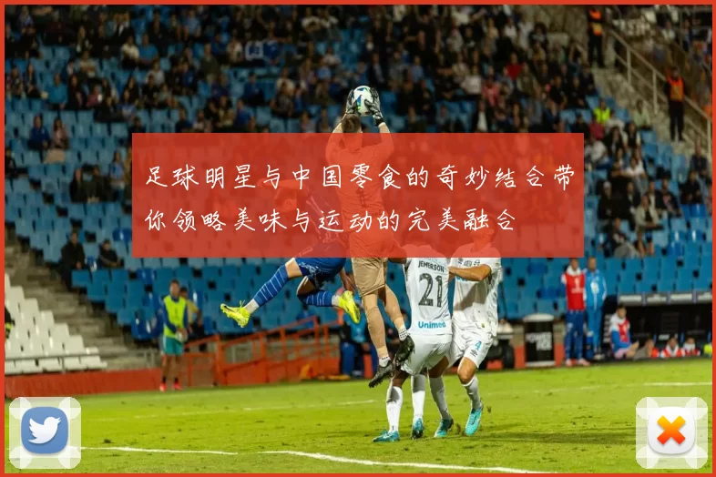 足球明星与中国零食的奇妙结合带你领略美味与运动的完美融合