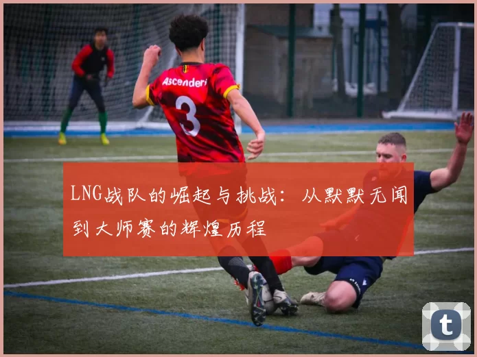 LNG战队的崛起与挑战：从默默无闻到大师赛的辉煌历程