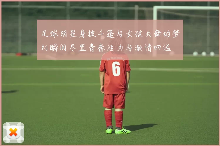 足球明星身披斗篷与女孩共舞的梦幻瞬间尽显青春活力与激情四溢