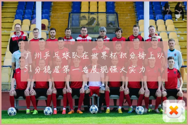 广州乒乓球队在世界杯积分榜上以51分稳居第一名展现强大实力