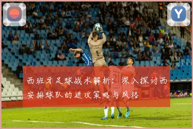西班牙足球战术解析：深入探讨西安排球队的进攻策略与风格