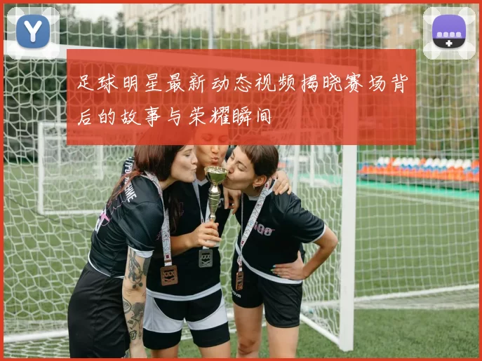足球明星最新动态视频揭晓赛场背后的故事与荣耀瞬间