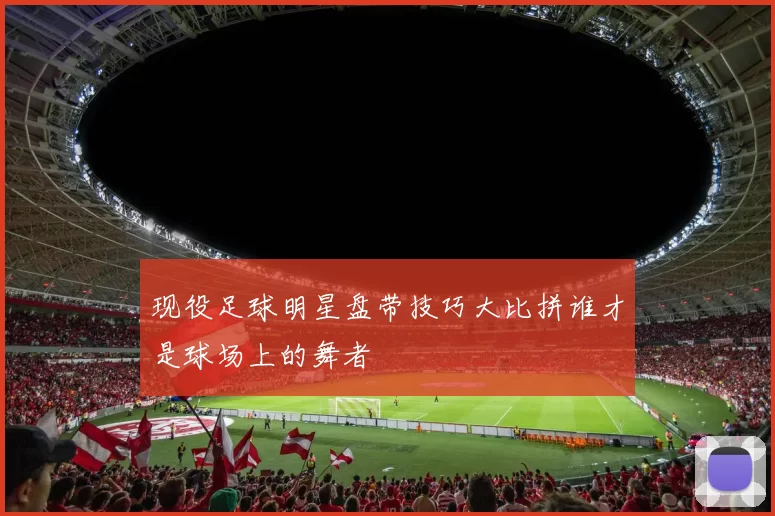 现役足球明星盘带技巧大比拼谁才是球场上的舞者