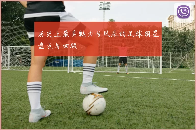 历史上最具魅力与风采的足球明星盘点与回顾