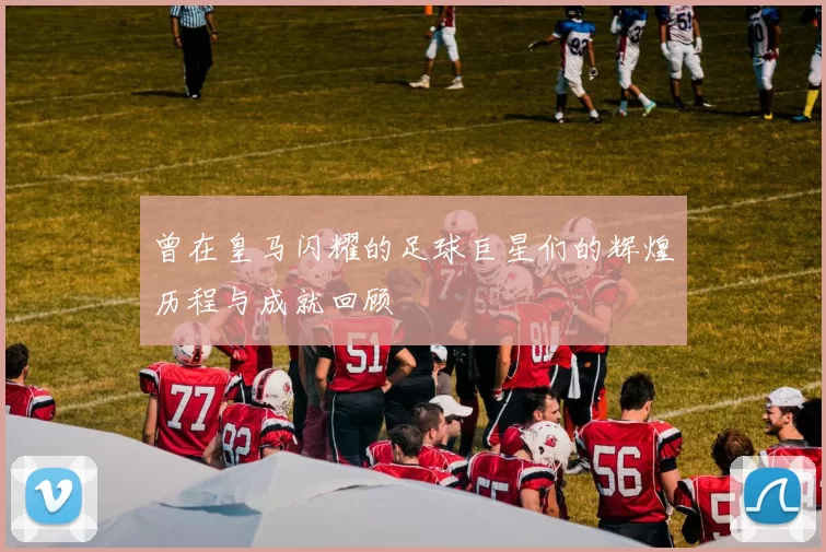 曾在皇马闪耀的足球巨星们的辉煌历程与成就回顾