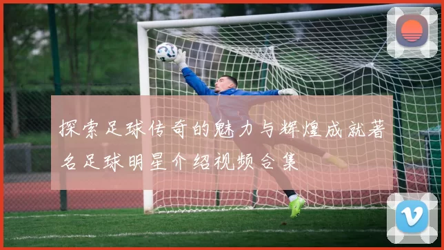 探索足球传奇的魅力与辉煌成就著名足球明星介绍视频合集